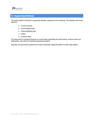 13 Supporting Database
The auction platform will require a supporting database, separate from the enterprise. This database will include
tables for:


Current Inventory



Current Bidding Data



Historical Bidding Data



Orders



Customer Data

This requirement is necessary because no current tables (specifically the orders tables) combine orders and
bidding data, upon which the reporting requirements depend.
Secondly, this requirement supports the concept of potentially selling this platform to other large retailers.

PAGE 139 OF 145 Jtvauctions_Brd_V3.1 (1)

 