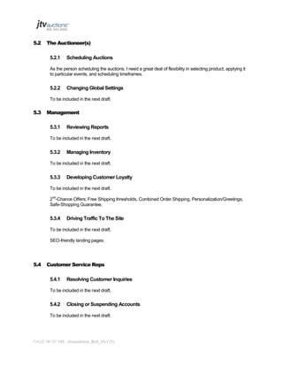 5.2

The Auctioneer(s)
5.2.1

Scheduling Auctions

As the person scheduling the auctions, I need a great deal of flexibility in selecting product, applying it
to particular events, and scheduling timeframes.

5.2.2

Changing Global Settings

To be included in the next draft.

5.3

Management
5.3.1

Reviewing Reports

To be included in the next draft.

5.3.2

Managing Inventory

To be included in the next draft.

5.3.3

Developing Customer Loyalty

To be included in the next draft.
2nd-Chance Offers; Free Shipping thresholds, Combined Order Shipping, Personalization/Greetings,
Safe-Shopping Guarantee,

5.3.4

Driving Traffic To The Site

To be included in the next draft.
SEO-friendly landing pages.

5.4

Customer Service Reps
5.4.1

Resolving Customer Inquiries

To be included in the next draft.

5.4.2

Closing or Suspending Accounts

To be included in the next draft.

PAGE 14 OF 145 Jtvauctions_Brd_V3.1 (1)

 