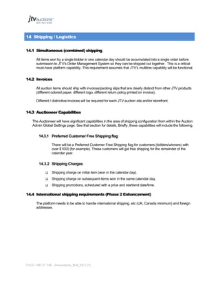 14 Shipping / Logistics
14.1 Simultaneous (combined) shipping
All items won by a single bidder in one calendar day should be accumulated into a single order before
submission to JTV's Order Management System so they can be shipped out together. This is a critical
must-have platform capability. This requirement assumes that JTV's multiline capability will be functional.

14.2 Invoices
All auction items should ship with invoices/packing slips that are clearly distinct from other JTV products
(different colored paper, different logo, different return policy printed on invoice).
Different / distinctive invoices will be required for each JTV auction site and/or storefront.

14.3 Auctioneer Capabilities
The Auctioneer will have significant capabilities in the area of shipping configuration from within the Auction
Admin Global Settings page. See that section for details. Briefly, these capabilities will include the following.

14.3.1 Preferred Customer Free Shipping flag
There will be a Preferred Customer Free Shipping flag for customers (bidders/winners) with
over $1000 (for example). These customers will get free shipping for the remainder of the
calendar year.

14.3.2 Shipping Charges


Shipping charge on initial item (won in the calendar day).



Shipping charge on subsequent items won in the same calendar day.



Shipping promotions, scheduled with a price and start/end date/time.

14.4 International shipping requirements (Phase 2 Enhancement)
The platform needs to be able to handle international shipping, etc (UK, Canada minimum) and foreign
addresses.

PAGE 140 OF 145 Jtvauctions_Brd_V3.1 (1)

 