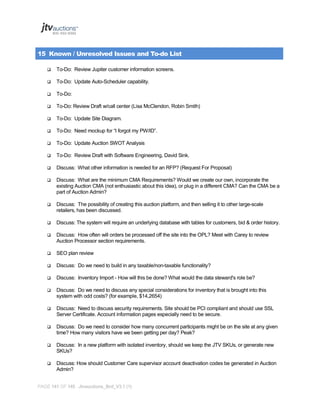 15 Known / Unresolved Issues and To-do List


To-Do: Review Jupiter customer information screens.



To-Do: Update Auto-Scheduler capability.



To-Do:



To-Do: Review Draft w/call center (Lisa McClendon, Robin Smith)



To-Do: Update Site Diagram.



To-Do: Need mockup for “I forgot my PW/ID”.



To-Do: Update Auction SWOT Analysis



To-Do: Review Draft with Software Engineering, David Sink.



Discuss: What other information is needed for an RFP? (Request For Proposal)



Discuss: What are the minimum CMA Requirements? Would we create our own, incorporate the
existing Auction CMA (not enthusiastic about this idea), or plug in a different CMA? Can the CMA be a
part of Auction Admin?



Discuss: The possibility of creating this auction platform, and then selling it to other large-scale
retailers, has been discussed.



Discuss: The system will require an underlying database with tables for customers, bid & order history.



Discuss: How often will orders be processed off the site into the OPL? Meet with Carey to review
Auction Processor section requirements.



SEO plan review



Discuss: Do we need to build in any taxable/non-taxable functionality?



Discuss: Inventory Import - How will this be done? What would the data steward's role be?



Discuss: Do we need to discuss any special considerations for inventory that is brought into this
system with odd costs? (for example, $14,2654)



Discuss: Need to discuss security requirements. Site should be PCI compliant and should use SSL
Server Certificate. Account information pages especially need to be secure.



Discuss: Do we need to consider how many concurrent participants might be on the site at any given
time? How many visitors have we been getting per day? Peak?



Discuss: In a new platform with isolated inventory, should we keep the JTV SKUs, or generate new
SKUs?



Discuss: How should Customer Care supervisor account deactivation codes be generated in Auction
Admin?

PAGE 141 OF 145 Jtvauctions_Brd_V3.1 (1)

 