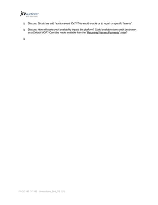 

Discuss: Should we add "auction event IDs"? This would enable us to report on specific "events".



Discuss: How will store credit availability impact this platform? Could available store credit be chosen
as a Default MOP? Can it be made available from the “Returning Winners Payments” page?



PAGE 142 OF 145 Jtvauctions_Brd_V3.1 (1)

 