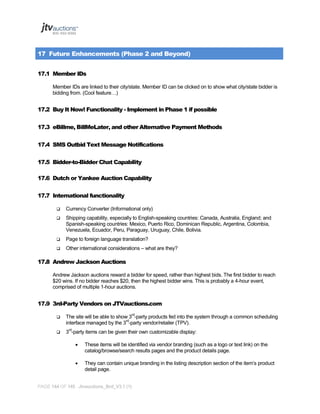 17 Future Enhancements (Phase 2 and Beyond)
17.1 Member IDs
Member IDs are linked to their city/state. Member ID can be clicked on to show what city/state bidder is
bidding from. (Cool feature…)

17.2 Buy It Now! Functionality - Implement in Phase 1 if possible
17.3 eBillme, BillMeLater, and other Alternative Payment Methods
17.4 SMS Outbid Text Message Notifications
17.5 Bidder-to-Bidder Chat Capability
17.6 Dutch or Yankee Auction Capability
17.7 International functionality


Currency Converter (Informational only)



Shipping capability, especially to English-speaking countries: Canada, Australia, England; and
Spanish-speaking countries: Mexico, Puerto Rico, Dominican Republic, Argentina, Colombia,
Venezuela, Ecuador, Peru, Paraguay, Uruguay, Chile, Bolivia.



Page to foreign language translation?



Other international considerations – what are they?

17.8 Andrew Jackson Auctions
Andrew Jackson auctions reward a bidder for speed, rather than highest bids. The first bidder to reach
$20 wins. If no bidder reaches $20, then the highest bidder wins. This is probably a 4-hour event,
comprised of multiple 1-hour auctions.

17.9 3rd-Party Vendors on JTVauctions.com


The site will be able to show 3rd-party products fed into the system through a common scheduling
interface managed by the 3rd-party vendor/retailer (TPV).



3rd-party items can be given their own customizable display:


These items will be identified via vendor branding (such as a logo or text link) on the
catalog/browse/search results pages and the product details page.



They can contain unique branding in the listing description section of the item’s product
detail page.

PAGE 144 OF 145 Jtvauctions_Brd_V3.1 (1)

 