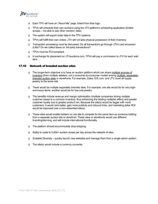 

Each TPV will have an “About Me” page, linked from their logo.



TPVs will schedule their own auctions using the JTV platform’s scheduling application (limited
access – not able to see other vendors’ data).



The system will export order data to the TPV systems.



TPVs will fulfill their own orders. JTV will not take physical possession of their inventory.



Transaction processing must be discussed. Do all transactions go through JTVs card processor
(Litle)? Do we collect taxes on 3rd-party transactions?



TPVs must be PCI-compliant.



In exchange for placement on JTVauctions.com, TPVs will pay a commission to JTV for each sold
item.

17.10

Network of branded auction sites


The longer-term objective is to have an auction platform which can share multiple sources of
inventory (from multiple retailers, not a consumer-to-consumer model) among multiple, separatelybranded auction sites or storefronts. For example, Zales, ICE.com, and JTV could all supply
jewelry to the same site.



There would be multiple separately branded sites. For example, one site would be for very highend luxury items; another would be for low-cost jewelry.



The benefits include revenue and margin optimization (multiple companies driving multiple
customer bases to a common inventory, thus enhancing the bidding multiplier effect) and greater
customer loyalty due to greater product mix. Because the site(s) would be bigger with more
customers, it would rank better, gain more publicity and inbound links, and marketing dollar ROI
would be improved over a non-networked site(s).



These sites would enable bidders on one site to compete for the same item as someone bidding
from a separate auction site or storefront. These sites or storefronts would use different
branding/skinning, and will include international functionality.



The platform should accommodate drop-shipping.



Ability to scale to 5,000+ auction closes per day across the network of sites.



Scalable Diversity – quickly launch new websites and manage them from a single admin system.



The site(s) would include a currency converter.

PAGE 145 OF 145 Jtvauctions_Brd_V3.1 (1)

 