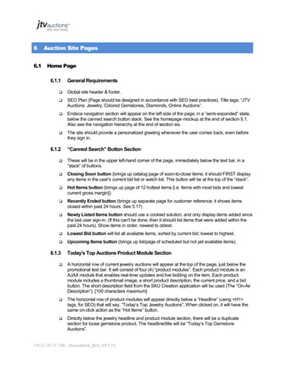 6
6.1

Auction Site Pages
Home Page
6.1.1

General Requirements



Global site header & footer.



SEO Plan (Page should be designed in accordance with SEO best practices). Title tags: “JTV
Auctions: Jewelry, Colored Gemstones, Diamonds, Online Auctions”.



Endeca navigation section will appear on the left side of the page, in a “semi-expanded” state,
below the canned search button stack. See the homepage mockup at the end of section 5.1.
Also see the navigation hierarchy at the end of section six.



The site should provide a personalized greeting whenever the user comes back, even before
they sign in.

6.1.2

“Canned Search” Button Section



These will be in the upper left-hand corner of the page, immediately below the text bar, in a
“stack” of buttons.



Closing Soon button (brings up catalog page of soon-to-close items; it should FIRST display
any items in the user's current bid list or watch list. This button will be at the top of the “stack”.



Hot Items button (brings up page of 12 hottest items [i.e. Items with most bids and lowest
current gross margin]).



Recently Ended button (brings up separate page for customer reference; it shows items
closed within past 24 hours. See 5.17)



Newly Listed Items button should use a cookied solution, and only display items added since
the last user sign-in. (If this can't be done, then it should list items that were added within the
past 24 hours). Show items in order, newest to oldest.



Lowest Bid button will list all available items, sorted by current bid, lowest to highest.



Upcoming Items button (brings up list/page of scheduled but not yet available items).

6.1.3

Today’s Top Auctions Product Module Section



A horizontal row of current jewelry auctions will appear at the top of the page, just below the
promotional text bar. It will consist of four (4) “product modules”. Each product module is an
AJAX module that enables real-time updates and live bidding on the item. Each product
module includes a thumbnail image, a short product description, the current price, and a bid
button. The short description field from the SKU Creation application will be used (The “On-Air
Description”). [100 characters maximum]



The horizontal row of product modules will appear directly below a “Headline” (using <H1>
tags, for SEO) that will say, “Today’s Top Jewelry Auctions”. When clicked on, it will have the
same on-click action as the “Hot Items” button.



Directly below the jewelry headline and product module section, there will be a duplicate
section for loose gemstone product. The headline/title will be “Today’s Top Gemstone
Auctions”.

PAGE 16 OF 145 Jtvauctions_Brd_V3.1 (1)

 