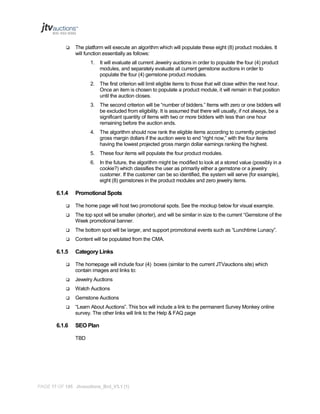 

The platform will execute an algorithm which will populate these eight (8) product modules. It
will function essentially as follows:
1. It will evaluate all current Jewelry auctions in order to populate the four (4) product
modules, and separately evaluate all current gemstone auctions in order to
populate the four (4) gemstone product modules.
2. The first criterion will limit eligible items to those that will close within the next hour.
Once an item is chosen to populate a product module, it will remain in that position
until the auction closes.
3. The second criterion will be “number of bidders.” Items with zero or one bidders will
be excluded from eligibility. It is assumed that there will usually, if not always, be a
significant quantity of items with two or more bidders with less than one hour
remaining before the auction ends.
4. The algorithm should now rank the eligible items according to currently projected
gross margin dollars if the auction were to end “right now,” with the four items
having the lowest projected gross margin dollar earnings ranking the highest.
5. These four items will populate the four product modules.
6. In the future, the algorithm might be modified to look at a stored value (possibly in a
cookie?) which classifies the user as primarily either a gemstone or a jewelry
customer. If the customer can be so identified, the system will serve (for example),
eight (8) gemstones in the product modules and zero jewelry items.

6.1.4

Promotional Spots



The home page will host two promotional spots. See the mockup below for visual example.



The top spot will be smaller (shorter), and will be similar in size to the current “Gemstone of the
Week promotional banner.



The bottom spot will be larger, and support promotional events such as “Lunchtime Lunacy”.



Content will be populated from the CMA.

6.1.5

Category Links



The homepage will include four (4) boxes (similar to the current JTVauctions site) which
contain images and links to:



Jewelry Auctions



Watch Auctions



Gemstone Auctions



“Learn About Auctions”. This box will include a link to the permanent Survey Monkey online
survey. The other links will link to the Help & FAQ page

6.1.6

SEO Plan
TBD

PAGE 17 OF 145 Jtvauctions_Brd_V3.1 (1)

 