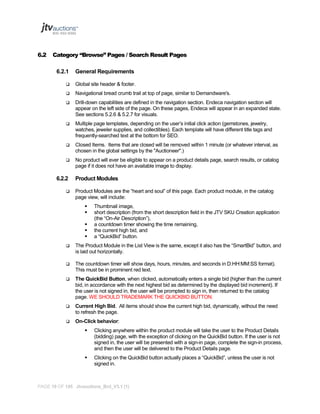 6.2

Category “Browse” Pages / Search Result Pages
6.2.1

General Requirements



Global site header & footer.



Navigational bread crumb trail at top of page, similar to Demandware's.



Drill-down capabilities are defined in the navigation section. Endeca navigation section will
appear on the left side of the page. On these pages, Endeca will appear in an expanded state.
See sections 5.2.6 & 5.2.7 for visuals.



Multiple page templates, depending on the user’s initial click action (gemstones, jewelry,
watches, jeweler supplies, and collectibles). Each template will have different title tags and
frequently-searched text at the bottom for SEO.



Closed Items. Items that are closed will be removed within 1 minute (or whatever interval, as
chosen in the global settings by the "Auctioneer".)



No product will ever be eligible to appear on a product details page, search results, or catalog
page if it does not have an available image to display.

6.2.2


Product Modules
Product Modules are the “heart and soul” of this page. Each product module, in the catalog
page view, will include:






Thumbnail image,
short description (from the short description field in the JTV SKU Creation application
(the “On-Air Description”),
a countdown timer showing the time remaining,
the current high bid, and
a “QuickBid” button.



The Product Module in the List View is the same, except it also has the “SmartBid” button, and
is laid out horizontally.



The countdown timer will show days, hours, minutes, and seconds in D:HH:MM:SS format).
This must be in prominent red text.



The QuickBid Button, when clicked, automatically enters a single bid (higher than the current
bid, in accordance with the next highest bid as determined by the displayed bid increment). If
the user is not signed in, the user will be prompted to sign in, then returned to the catalog
page. WE SHOULD TRADEMARK THE QUICKBID BUTTON.



Current High Bid. All items should show the current high bid, dynamically, without the need
to refresh the page.



On-Click behavior:


Clicking anywhere within the product module will take the user to the Product Details
(bidding) page, with the exception of clicking on the QuickBid button. If the user is not
signed in, the user will be presented with a sign-in page, complete the sign-in process,
and then the user will be delivered to the Product Details page.



Clicking on the QuickBid button actually places a “QuickBid”, unless the user is not
signed in.

PAGE 19 OF 145 Jtvauctions_Brd_V3.1 (1)

 