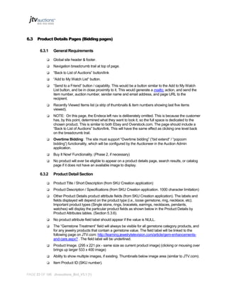 6.3

Product Details Pages (Bidding pages)
6.3.1

General Requirements



Global site header & footer.



Navigation breadcrumb trail at top of page.



“Back to List of Auctions” button/link



“Add to My Watch List” button.



“Send to a Friend” button / capability. This would be a button similar to the Add to My Watch
List button, and be in close proximity to it. This would generate a mailto: action, and send the
item number, auction number, sender name and email address, and page URL to the
recipient.



Recently Viewed Items list (a strip of thumbnails & item numbers showing last five items
viewed).



NOTE: On this page, the Endeca left nav is deliberately omitted. This is because the customer
has, by this point, determined what they want to look it, so the full space is dedicated to the
chosen product. This is similar to both Ebay and Overstock.com. The page should include a
“Back to List of Auctions” button/link. This will have the same effect as clicking one level back
on the breadcrumb trail.



Overtime Bidding: The site must support “Overtime bidding” (“bid extend“ / “popcorn
bidding”) functionality, which will be configured by the Auctioneer in the Auction Admin
application.



Buy It Now! Functionality. (Phase 2, if necessary)



No product will ever be eligible to appear on a product details page, search results, or catalog
page if it does not have an available image to display.

6.3.2

Product Detail Section



Product Title / Short Description (from SKU Creation application)



Product Description / Specifications (from SKU Creation application. 1000 character limitation)



Other Product Details product attribute fields (from SKU Creation application). The labels and
fields displayed will depend on the product type (i.e., loose gemstone, ring, necklace, etc).
Important product types (Single stone, rings, bracelets, earrings, necklaces, pendants,
watches) will display the particular product fields as shown below in the Product Details by
Product Attributes tables. (Section 5.3.6).



No product attribute field label should appear if the value is NULL.



The “Gemstone Treatment” field will always be visible for all gemstone category products, and
for any jewelry products that contain a gemstone value. The field label will be linked to the
following page on JTV.com: http://learning.jewelrytelevision.com/article/gem-enhancementsand-care.aspx? . The field label will be underlined.



Product Image. (295 x 221 pix - same size as current product image) (clicking or mousing over
brings up larger 533 x 400 image)



Ability to show multiple images, if existing. Thumbnails below image area (similar to JTV.com).



Item Product ID (SKU number).

PAGE 23 OF 145 Jtvauctions_Brd_V3.1 (1)

 