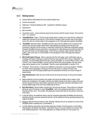 6.3.3

Bidding Section



Clearly defined (delineated) from the product details area.



Current winning bid.



Statement: “Overtime Bidding is ON”. (hyperlink to definition popup)



Opening bid.



Bid increment.



Countdown clock – show remaining days:hours:minutes until the auction closes. This must be
“live” – i.e., dynamic.



“QuickBid Now” button. This bid would quickly place a single (not a max bid) bid, adding the
stated bid increment to the last bid. There will be a question mark icon/link next to the button;
users who click on it will be taken to the paragraph on the FAQ page that explains QuickBids.



“SmartBid” field and button. SmartBid provides users with the ability to set a maximum bid
amount and have the system bid for them automatically (according to the minimum bid
increment) until they win the auction or meet their maximum bid. Need bid confirmation popup.
Possible SmartBid amounts are listed in a dropdown list. After placing and confirming their bid,
the user will remain on the bidding page. There will be a question mark icon/link next to the
button; users who click on it will be taken to the paragraph on the FAQ page that explains
SmartBids.



Bid Confirmation Pop-up: When customers bid from this page, a bid confirmation pop-up
message will appear, telling the customer that they have just bid “$XX, using a “[type] bid”. For
example, “You are bidding $30 for this item using a SmartBid, on a card ending in 6744. Is this
correct?” [Yes, Place SmartBid / Cancel buttons]. When this popup appears, the rest of the
page will be grayed out and “unclickable”. See the visual representation in section 5.3.5.



Checkbox: There will be a “I want to be notified by email when my bid is exceeded”. “Notified
by email” will be hyperlinked. Clicking on this link will result in a popup DIV layer with
messaging from the FAQ page explaining to the participant how they can ensure receipt of
these emails.



After-Bid Behavior: After the user confirms their bid, they will remain on the product details
page.



Before allowing a bid to be placed, the system will check the bidder’s sign-in status. If the
bidder has not signed in, the system will take the bidder directly to the sign-in page. If the user
has the required minimum information required to bid, the system will return the bidder to the
product details page of the item they initially tried to bid on.



Item Bid History. Shows bidder member IDs, bid amounts & times. There will be an indicator
telling all users if someone is using “SmartBids”, with a link explaining what that is, and why
they should also use it. This section will display the most recent bids on top (show a maximum
of 25 bids.)



In the bid history, the date/time stamp used for computer-generated SmartBids should be the
date/time that the computer placed the last bid, not the date/time that the participant placed the
original SmartBid.



Phase 2: Member IDs are linked to their city/state. Member ID can be clicked on to show what
city/state bidder is bidding from. (Cool feature…)



Live Bid. Bidding information dynamically streamed includes Time Remaining, Current Bids,
Placing Bids, and Bidder User Name. Java Flash Plug-in for auction platform to provide "real
time" bidding experience. This Flash application re-creates the feel of a "live auction" by

PAGE 25 OF 145 Jtvauctions_Brd_V3.1 (1)

 