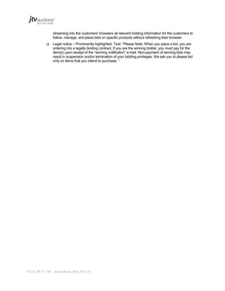 streaming into the customers' browsers all relevant bidding information for the customers to
follow, manage, and place bids on specific products without refreshing their browser.


Legal notice – Prominently highlighted. Text: “Please Note: When you place a bid, you are
entering into a legally binding contract. If you are the winning bidder, you must pay for the
item(s) upon receipt of the “winning notification” e-mail. Non-payment of winning bids may
result in suspension and/or termination of your bidding privileges. We ask you to please bid
only on items that you intend to purchase. “

PAGE 26 OF 145 Jtvauctions_Brd_V3.1 (1)

 
