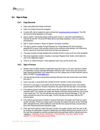 6.4

Sign in Page
6.4.1

Page Elements



Page uses global site header and footer.



Does not include Endeca left navigation.



A vanity URL will be created for users to bookmark (www.jtvauctions.com/signin). This URL
will be prominently displayed on the page.



Sign-in section. This section allows existing users to sign in, using their email address or
member ID and PW. The ID & PW fields will be extra large (keeping in mind our customer
demographic).



Sign in section includes a “Keep me signed in for today” checkbox.



The sign-in section includes “Forgot Password” & “Forgot Member ID” links (causing a
separate DIV to open ) that includes a blank for the customer email address, and instructions
for the customer to check their email inbox for their new password.



The page includes a simple headline text reminder for them to sign up for the email newsletter.



New User registration section. Includes a very large “Register Now” button, which takes the
user to the registration page 1.



There is no “Guest Checkout”. Only registered users may use the auction site.

6.4.2

Sign in Process



System must not allow closed or suspended accounts to sign in. If a user’s account is closed
or suspended, a popup message will appear, telling the user: “We’re sorry, this account has
been closed [suspended]. If you believe this is an error, please call or email Customer Care at
(800) 123-4567 or Auctions@jtv.com.



The site should provide a personalized greeting whenever the user comes back, even before
they sign in.



Users may sign in using either their member ID (their “handle”) or their email address.



Each time a user signs in, the system should check the default payment type. If the default
payment type is PayPal or Amazon Payments; the system lets the user sign in and proceed.



If the default payment method is a credit card on file, the system should verify the credit card
expiration date. If it is expired, the system will display a DIV layer that prompts the user to enter
a new credit card. The “Yes” link will take the user to the My Account Edit page 3. The “No”
button will take the user to the home page. The DIV will gray-out the page. See the DIV
mockup below.



If the default payment type is PayPal or Amazon Payments, the system will check for unpaid
auction winnings. If there are unpaid auction winnings, the system will serve up the “Winnings
Alert” sidewide text bar, which notifies the user that she has unpaid winnings, and provides a
link to the “Returning Winners Payments” page.



If the user hasn’t signed in within the past 3 months, the system should “ping” the card on file
by sending an authorization request to validate the card before allowing the customer to bid. If
the user has completed an auction purchase within the past three months, that will count as a
“validation”. PENDING LEGAL APPROVAL; IF APPROVED, THIS WILL NEED TO BE
ADDED TO THE TERMS AND CONDITIONS.

PAGE 36 OF 145 Jtvauctions_Brd_V3.1 (1)

 