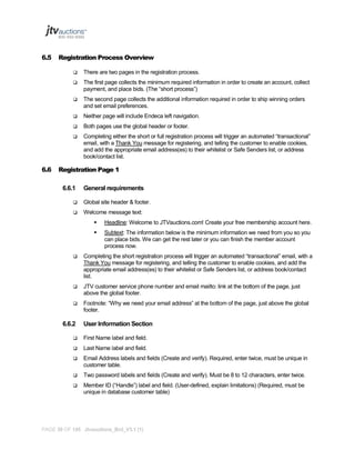 6.5

Registration Process Overview



The first page collects the minimum required information in order to create an account, collect
payment, and place bids. (The “short process”)



The second page collects the additional information required in order to ship winning orders
and set email preferences.



Neither page will include Endeca left navigation.



Both pages use the global header or footer.



6.6

There are two pages in the registration process.

Completing either the short or full registration process will trigger an automated “transactional”
email, with a Thank You message for registering, and telling the customer to enable cookies,
and add the appropriate email address(es) to their whitelist or Safe Senders list, or address
book/contact list.

Registration Page 1
6.6.1

General requirements



Global site header & footer.



Welcome message text:


Headline: Welcome to JTVauctions.com! Create your free membership account here.



Subtext: The information below is the minimum information we need from you so you
can place bids. We can get the rest later or you can finish the member account
process now.



Completing the short registration process will trigger an automated “transactional” email, with a
Thank You message for registering, and telling the customer to enable cookies, and add the
appropriate email address(es) to their whitelist or Safe Senders list, or address book/contact
list.



JTV customer service phone number and email mailto: link at the bottom of the page, just
above the global footer.



Footnote: “Why we need your email address” at the bottom of the page, just above the global
footer.

6.6.2

User Information Section



First Name label and field.



Last Name label and field.



Email Address labels and fields (Create and verify). Required, enter twice, must be unique in
customer table.



Two password labels and fields (Create and verify). Must be 8 to 12 characters, enter twice.



Member ID (“Handle”) label and field. (User-defined, explain limitations) (Required, must be
unique in database customer table)

PAGE 39 OF 145 Jtvauctions_Brd_V3.1 (1)

 