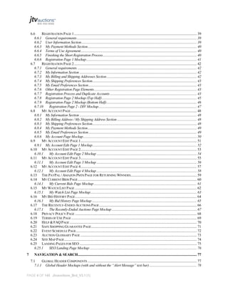 6.6
REGISTRATION PAGE 1 ......................................................................................................................................... 39
6.6.1 General requirements ...................................................................................................................................... 39
6.6.2 User Information Section ................................................................................................................................. 39
6.6.3 My Payment Methods Section.......................................................................................................................... 40
6.6.4 Terms of Use Agreement.................................................................................................................................. 40
6.6.5 Finishing the Short Registration Process ......................................................................................................... 40
6.6.6 Registration Page 1 Mockup............................................................................................................................ 41
6.7
REGISTRATION PAGE 2 ......................................................................................................................................... 42
6.7.1 General requirements. ..................................................................................................................................... 42
6.7.2 My Information Section ................................................................................................................................... 42
6.7.3 My Billing and Shipping Addresses Section ..................................................................................................... 42
6.7.4 My Shipping Preferences Section..................................................................................................................... 43
6.7.5 My Email Preferences Section ......................................................................................................................... 43
6.7.6 Other Registration Page Elements................................................................................................................... 43
6.7.7 Registration Process and Duplicate Accounts ................................................................................................. 43
6.7.8 Registration Page 2 Mockup (Top Half) .......................................................................................................... 45
6.7.9 Registration Page 2 Mockup (Bottom Half) ..................................................................................................... 46
6.7.10
Registration Page 2 - DIV Mockup.............................................................................................................. 47
6.8
MY ACCOUNT PAGE ............................................................................................................................................. 48
6.8.1 My Information Section ................................................................................................................................... 48
6.8.2 My Billing Address / My Shipping Address Section ......................................................................................... 48
6.8.3 My Shipping Preferences Section..................................................................................................................... 48
6.8.4 My Payment Methods Section.......................................................................................................................... 49
6.8.5 My Email Preferences Section ......................................................................................................................... 49
6.8.6 My Account Page Mockup ............................................................................................................................... 50
6.9
MY ACCOUNT EDIT PAGE 1.................................................................................................................................. 51
6.9.1 My Account Edit Page 1 Mockup..................................................................................................................... 52
6.10 MY ACCOUNT EDIT PAGE 2.................................................................................................................................. 53
6.10.1
My Account Edit Page 2 Mockup ................................................................................................................ 54
6.11 MY ACCOUNT EDIT PAGE 3.................................................................................................................................. 55
6.11.1
My Account Edit Page 3 Mockup ................................................................................................................ 56
6.12 MY ACCOUNT EDIT PAGE 4.................................................................................................................................. 57
6.12.1
My Account Edit Page 4 Mockup ................................................................................................................ 58
6.13 THE PAYPAL / AMAZON PMTS PAGE FOR RETURNING WINNERS.......................................................................... 59
6.14 MY CURRENT BIDS PAGE ..................................................................................................................................... 60
6.14.1
My Current Bids Page Mockup ................................................................................................................... 61
6.15 MY WATCH LIST PAGE ........................................................................................................................................ 62
6.15.1
My Watch List Page Mockup....................................................................................................................... 63
6.16 MY BID HISTORY PAGE........................................................................................................................................ 64
6.16.1
My Bid History Page Mockup ..................................................................................................................... 65
6.17 THE RECENTLY-ENDED AUCTIONS PAGE ............................................................................................................. 66
6.17.1
The Recently-Ended Auctions Page Mockup ............................................................................................... 67
6.18 PRIVACY POLICY PAGE ........................................................................................................................................ 68
6.19 TERMS OF USE PAGE ............................................................................................................................................ 69
6.20 HELP & FAQ PAGE .............................................................................................................................................. 70
6.21 SAFE SHOPPING GUARANTEE PAGE ...................................................................................................................... 71
6.22 EVENT SCHEDULE PAGE....................................................................................................................................... 72
6.23 AUCTION GLOSSARY PAGE .................................................................................................................................. 73
6.24 SITE MAP PAGE .................................................................................................................................................... 74
6.25 LANDING PAGES FOR SEO ................................................................................................................................... 75
6.25.1
SEO Landing Page Mockup: ....................................................................................................................... 76
7

NAVIGATION & SEARCH..................................................................................................................................... 77
7.1
GLOBAL HEADER COMPONENTS .......................................................................................................................... 77
7.1.1 Global Header Mockups (with and without the “Alert Message” text bar) ..................................................... 78

PAGE 4 OF 145 Jtvauctions_Brd_V3.1 (1)

 