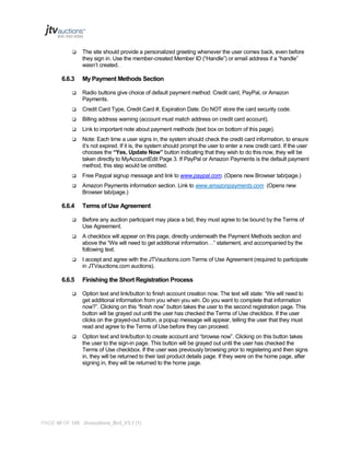 

6.6.3

The site should provide a personalized greeting whenever the user comes back, even before
they sign in. Use the member-created Member ID (“Handle”) or email address if a “handle”
wasn’t created.

My Payment Methods Section



Radio buttons give choice of default payment method: Credit card, PayPal, or Amazon
Payments.



Credit Card Type, Credit Card #, Expiration Date. Do NOT store the card security code.



Billing address warning (account must match address on credit card account).



Link to important note about payment methods (text box on bottom of this page).



Note: Each time a user signs in, the system should check the credit card information, to ensure
it’s not expired. If it is, the system should prompt the user to enter a new credit card. If the user
chooses the “Yes, Update Now” button indicating that they wish to do this now, they will be
taken directly to MyAccountEdit Page 3. If PayPal or Amazon Payments is the default payment
method, this step would be omitted.



Free Paypal signup message and link to www.paypal.com. (Opens new Browser tab/page.)



Amazon Payments information section. Link to www.amazonpayments.com (Opens new
Browser tab/page.)

6.6.4

Terms of Use Agreement



Before any auction participant may place a bid, they must agree to be bound by the Terms of
Use Agreement.



A checkbox will appear on this page, directly underneath the Payment Methods section and
above the “We will need to get additional information…” statement, and accompanied by the
following text.



I accept and agree with the JTVauctions.com Terms of Use Agreement (required to participate
in JTVauctions.com auctions).

6.6.5

Finishing the Short Registration Process



Option text and link/button to finish account creation now. The text will state: “We will need to
get additional information from you when you win. Do you want to complete that information
now?”. Clicking on this “finish now” button takes the user to the second registration page. This
button will be grayed out until the user has checked the Terms of Use checkbox. If the user
clicks on the grayed-out button, a popup message will appear, telling the user that they must
read and agree to the Terms of Use before they can proceed.



Option text and link/button to create account and “browse now”. Clicking on this button takes
the user to the sign-in page. This button will be grayed out until the user has checked the
Terms of Use checkbox. If the user was previously browsing prior to registering and then signs
in, they will be returned to their last product details page. If they were on the home page, after
signing in, they will be returned to the home page.

PAGE 40 OF 145 Jtvauctions_Brd_V3.1 (1)

 