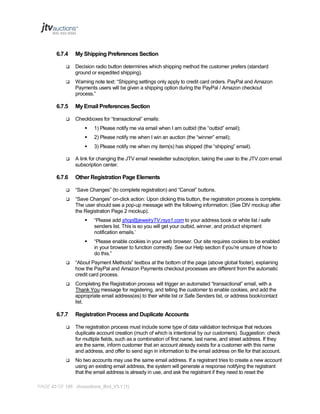 6.7.4

My Shipping Preferences Section



Decision radio button determines which shipping method the customer prefers (standard
ground or expedited shipping).



Warning note text: “Shipping settings only apply to credit card orders. PayPal and Amazon
Payments users will be given a shipping option during the PayPal / Amazon checkout
process.”

6.7.5


My Email Preferences Section
Checkboxes for “transactional” emails:



6.7.6

2) Please notify me when I win an auction (the “winner” email);




1) Please notify me via email when I am outbid (the “outbid” email);
3) Please notify me when my item(s) has shipped (the “shipping” email).

A link for changing the JTV email newsletter subscription, taking the user to the JTV.com email
subscription center.

Other Registration Page Elements



“Save Changes” (to complete registration) and “Cancel” buttons.



“Save Changes” on-click action: Upon clicking this button, the registration process is complete.
The user should see a pop-up message with the following information: (See DIV mockup after
the Registration Page 2 mockup).


“Please add shop@jewelryTV.rsys1.com to your address book or white list / safe
senders list. This is so you will get your outbid, winner, and product shipment
notification emails.’



“Please enable cookies in your web browser. Our site requires cookies to be enabled
in your browser to function correctly. See our Help section if you’re unsure of how to
do this.”



“About Payment Methods” textbox at the bottom of the page (above global footer), explaining
how the PayPal and Amazon Payments checkout processes are different from the automatic
credit card process.



Completing the Registration process will trigger an automated “transactional” email, with a
Thank You message for registering, and telling the customer to enable cookies, and add the
appropriate email address(es) to their white list or Safe Senders list, or address book/contact
list.

6.7.7

Registration Process and Duplicate Accounts



The registration process must include some type of data validation technique that reduces
duplicate account creation (much of which is intentional by our customers). Suggestion: check
for multiple fields, such as a combination of first name, last name, and street address. If they
are the same, inform customer that an account already exists for a customer with this name
and address, and offer to send sign in information to the email address on file for that account.



No two accounts may use the same email address. If a registrant tries to create a new account
using an existing email address, the system will generate a response notifying the registrant
that the email address is already in use, and ask the registrant if they need to reset the

PAGE 43 OF 145 Jtvauctions_Brd_V3.1 (1)

 