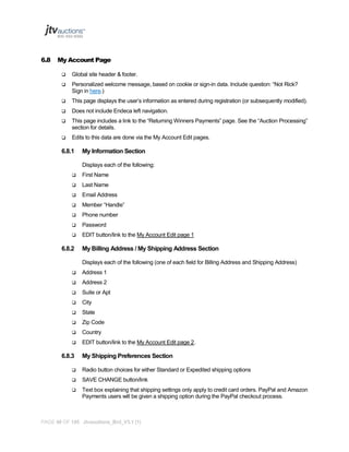 6.8

My Account Page


Global site header & footer.



Personalized welcome message, based on cookie or sign-in data. Include question: “Not Rick?
Sign in here.)



This page displays the user’s information as entered during registration (or subsequently modified).



Does not include Endeca left navigation.



This page includes a link to the “Returning Winners Payments” page. See the “Auction Processing”
section for details.



Edits to this data are done via the My Account Edit pages.

6.8.1

My Information Section
Displays each of the following:



First Name



Last Name



Email Address



Member “Handle”



Phone number



Password



EDIT button/link to the My Account Edit page 1

6.8.2

My Billing Address / My Shipping Address Section
Displays each of the following (one of each field for Billing Address and Shipping Address)



Address 1



Address 2



Suite or Apt



City



State



Zip Code



Country



EDIT button/link to the My Account Edit page 2.

6.8.3

My Shipping Preferences Section



Radio button choices for either Standard or Expedited shipping options



SAVE CHANGE button/link



Text box explaining that shipping settings only apply to credit card orders. PayPal and Amazon
Payments users will be given a shipping option during the PayPal checkout process.

PAGE 48 OF 145 Jtvauctions_Brd_V3.1 (1)

 