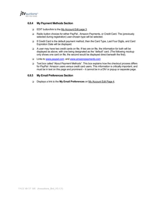 6.8.4

My Payment Methods Section



EDIT button/link to the My Account Edit page 3.



Radio button choices for either PayPal , Amazon Payments, or Credit Card. The (previously
selected during registration) user-chosen type will be selected.



If Credit Card is the default payment method, then the Card Type, Last Four Digits, and Card
Expiration Date will be displayed.



A user may have two credit cards on file. If two are on file, the information for both will be
displayed as above, with one being designated as the “default” card. (The following mockup
only shows one card on file, the second would be displayed direct beneath the first).



Links to www.paypal.com. and www.amazonpayments.com



Text box called “About Payment Methods”. This box explains how the checkout process differs
for PayPal / Amazon users versus credit card users. This information is critically important, and
must be in text on this page and prominent – it cannot be in a DIV or popup or separate page.

6.8.5


My Email Preferences Section
Displays a link to the My Email Preferences on My Account Edit Page 4.

PAGE 49 OF 145 Jtvauctions_Brd_V3.1 (1)

 