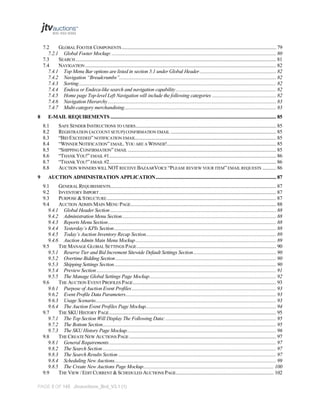 7.2
GLOBAL FOOTER COMPONENTS ........................................................................................................................... 79
7.2.1 Global Footer Mockup: ................................................................................................................................... 80
7.3
SEARCH ................................................................................................................................................................ 81
7.4
NAVIGATION ........................................................................................................................................................ 82
7.4.1 Top Menu Bar options are listed in section 5.1 under Global Header ............................................................. 82
7.4.2 Navigation “Breadcrumbs”............................................................................................................................. 82
7.4.3 Sorting ............................................................................................................................................................. 82
7.4.4 Endeca or Endeca-like search and navigation capability ................................................................................ 82
7.4.5 Home page Top-level Left Navigation will include the following categories ................................................... 82
7.4.6 Navigation Hierarchy ...................................................................................................................................... 83
7.4.7 Multi-category merchandising......................................................................................................................... 83
8

E-MAIL REQUIREMENTS .................................................................................................................................... 85
8.1
8.2
8.3
8.4
8.5
8.6
8.7
8.8

9

SAFE SENDER INSTRUCTIONS TO USERS................................................................................................................ 85
REGISTRATION (ACCOUNT SETUP) CONFIRMATION EMAIL .................................................................................... 85
“BID EXCEEDED” NOTIFICATION EMAIL................................................................................................................ 85
“WINNER NOTIFICATION” EMAIL. YOU ARE A WINNER!....................................................................................... 85
“SHIPPING CONFIRMATION” EMAIL ...................................................................................................................... 85
“THANK YOU!” EMAIL #1..................................................................................................................................... 86
“THANK YOU!” EMAIL #2..................................................................................................................................... 86
AUCTION WINNERS WILL NOT RECEIVE BAZAARVOICE “PLEASE REVIEW YOUR ITEM” EMAIL REQUESTS ........... 86

AUCTION ADMINISTRATION APPLICATION ................................................................................................ 87
9.1
GENERAL REQUIREMENTS.................................................................................................................................... 87
9.2
INVENTORY IMPORT ............................................................................................................................................. 87
9.3
PURPOSE & STRUCTURE ....................................................................................................................................... 87
9.4
AUCTION ADMIN MAIN MENU PAGE.................................................................................................................... 88
9.4.1 Global Header Section .................................................................................................................................... 88
9.4.2 Administration Menu Section........................................................................................................................... 88
9.4.3 Reports Menu Section ...................................................................................................................................... 88
9.4.4 Yesterday’s KPIs Section ................................................................................................................................. 88
9.4.5 Today’s Auction Inventory Recap Section........................................................................................................ 89
9.4.6 Auction Admin Main Menu Mockup ................................................................................................................ 89
9.5
THE MANAGE GLOBAL SETTINGS PAGE ............................................................................................................... 90
9.5.1 Reserve Tier and Bid Increment Sitewide Default Settings Section .................................................................. 90
9.5.2 Overtime Bidding Section ................................................................................................................................ 90
9.5.3 Shipping Settings Section ................................................................................................................................. 90
9.5.4 Preview Section ............................................................................................................................................... 91
9.5.5 The Manage Global Settings Page Mockup..................................................................................................... 92
9.6
THE AUCTION EVENT PROFILES PAGE .................................................................................................................. 93
9.6.1 Purpose of Auction Event Profiles ................................................................................................................... 93
9.6.2 Event Profile Data Parameters........................................................................................................................ 93
9.6.3 Usage Scenario................................................................................................................................................ 93
9.6.4 The Auction Event Profiles Page Mockup........................................................................................................ 94
9.7
THE SKU HISTORY PAGE ..................................................................................................................................... 95
9.7.1 The Top Section Will Display The Following Data: ........................................................................................ 95
9.7.2 The Bottom Section .......................................................................................................................................... 95
9.7.3 The SKU History Page Mockup....................................................................................................................... 96
9.8
THE CREATE NEW AUCTIONS PAGE ..................................................................................................................... 97
9.8.1 General Requirements ..................................................................................................................................... 97
9.8.2 The Search Section .......................................................................................................................................... 97
9.8.3 The Search Results Section .............................................................................................................................. 97
9.8.4 Scheduling New Auctions................................................................................................................................. 99
9.8.5 The Create New Auctions Page Mockup........................................................................................................ 100
9.9
THE VIEW / EDIT CURRENT & SCHEDULED AUCTIONS PAGE.............................................................................. 102

PAGE 5 OF 145 Jtvauctions_Brd_V3.1 (1)

 
