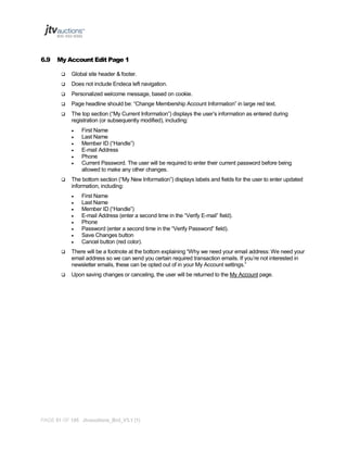 6.9

My Account Edit Page 1


Global site header & footer.



Does not include Endeca left navigation.



Personalized welcome message, based on cookie.



Page headline should be: “Change Membership Account Information” in large red text.



The top section (“My Current Information”) displays the user’s information as entered during
registration (or subsequently modified), including:









First Name
Last Name
Member ID (“Handle”)
E-mail Address
Phone
Current Password. The user will be required to enter their current password before being
allowed to make any other changes.

The bottom section (“My New Information”) displays labels and fields for the user to enter updated
information, including:









First Name
Last Name
Member ID (“Handle”)
E-mail Address (enter a second time in the “Verify E-mail” field).
Phone
Password (enter a second time in the “Verify Password” field).
Save Changes button
Cancel button (red color).



There will be a footnote at the bottom explaining “Why we need your email address: We need your
email address so we can send you certain required transaction emails. If you’re not interested in
newsletter emails, these can be opted out of in your My Account settings.”



Upon saving changes or canceling, the user will be returned to the My Account page.

PAGE 51 OF 145 Jtvauctions_Brd_V3.1 (1)

 
