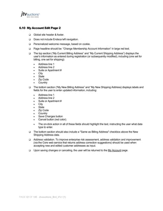 6.10 My Account Edit Page 2


Global site header & footer.



Does not include Endeca left navigation.



Personalized welcome message, based on cookie.



Page headline should be: “Change Membership Account Information” in large red text.



The top section (“My Current Billing Address” and “My Current Shipping Address”) displays the
user’s information as entered during registration (or subsequently modified), including (one set for
billing, one set for shipping):










Address line 1
Address line 2
Suite or Apartment #
City
State
Zip Code
Country

The bottom section (“My New Billing Address” and “My New Shipping Address) displays labels and
fields for the user to enter updated information, including:










Address line 1
Address line 2
Suite or Apartment #
City
State
Zip Code
Country
Save Changes button
Cancel button (red color).



The on-click action in all of these fields should highlight the text, instructing the user what data
type to enter.



The bottom section should also include a "Same as Billing Address" checkbox above the New
Shipping Address data.



Address validation. To improve enterprise risk assessment, address validation and improvement
(via the Core web service that returns address correction suggestions) should be used when
accepting new and edited customer addresses as input.



Upon saving changes or canceling, the user will be returned to the My Account page.

PAGE 53 OF 145 Jtvauctions_Brd_V3.1 (1)

 