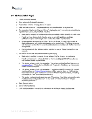 6.11 My Account Edit Page 3


Global site header & footer.



Does not include Endeca left navigation.



Personalized welcome message, based on cookie.



Page headline should be: “Change Membership Account Information” in large red text.



The top section (“My Current Payment Method”) displays the user’s information as entered during
registration (or subsequently modified), including:



If credit card was chosen, it will show the name on card, billing address, card type
(V/MC/D/Amex), the last four digits of the card on file, and the expiration date.



A user may have two credit cards on file. If two are on file, the information for both will be
displayed as above, with one being designated as the “default” card. (The following mockup
only shows one card on file, the second would be displayed direct beneath the first in a similar
arrangement).





Radio buttons showing the choice made previously between PayPal, Amazon, or credit cards.

Each credit card will also have a checkbox enabling the user to “Delete this card from this
account”.

The bottom section (“My New Payment Method”) will display:


Radio buttons enabling the user to choose between PayPal, Amazon, or credit cards.



If credit card is chosen, it will provide fields for the new card type (V/MC/D/Amex), the new
card number, and the expiration date.



This section will also include this messaging: “You can sign up for a free PayPal account at
www.paypal.com . If the customer clicks this link, Paypal.com should open up in a separate
window or browser instance.



This section will also include this messaging: “If you’ve purchased from Amazon in the past,
you already have an Amazon Payments account. If the customer clicks on this link, a new
browser session will open, and take the user to the Amazon Payments website, where they
can register for a new Amazon Payments account.



This section must also include a warning note: “Please note: Your billing address information
must be entered exactly as it appears on your credit card statement to avoid delays in
processing your order. “



Save Changes button



Cancel button (red color).



Upon saving changes or canceling, the user should be returned to the My Account page.

PAGE 55 OF 145 Jtvauctions_Brd_V3.1 (1)

 