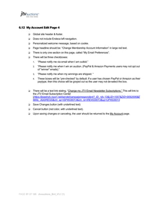 6.12 My Account Edit Page 4


Global site header & footer.



Does not include Endeca left navigation.



Personalized welcome message, based on cookie.



Page headline should be: “Change Membership Account Information” in large red text.



There is only one section on this page, called “My Email Preferences”.



There will be three checkboxes:
1.

“Please notify me via email when I am outbid.”

2.

“Please notify me when I win an auction. (PayPal & Amazon Payments users may not opt out
of "winner" emails).”

3.

“Please notify me when my winnings are shipped. “

4.

These boxes will be “pre-checked” by default. If a user has chosen PayPal or Amazon as their
paytype, then this choice will be grayed out so the user may not de-select the box.



There will be a text link stating, “Change my JTV Email Newsletter Subscriptions.” This will link to
the JTV Email Subscription Center
(https://jewelrytv.rsys1.net/servlet/campaignrespondent?_ID_=jtv.13&LID=1007&ZID=9092006&E
MAIL_ADDRESS&cm_sp=ISP4530013&cm_re=IRE4530013&up=UP4530013



Save Changes button (with underlined text)



Cancel button (red color, with underlined text).



Upon saving changes or canceling, the user should be returned to the My Account page.

PAGE 57 OF 145 Jtvauctions_Brd_V3.1 (1)

 