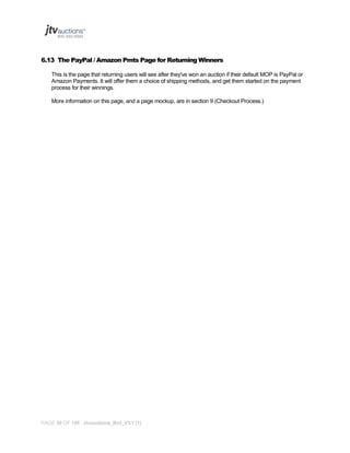 6.13 The PayPal / Amazon Pmts Page for Returning Winners
This is the page that returning users will see after they've won an auction if their default MOP is PayPal or
Amazon Payments. It will offer them a choice of shipping methods, and get them started on the payment
process for their winnings.
More information on this page, and a page mockup, are in section 9 (Checkout Process.)

PAGE 59 OF 145 Jtvauctions_Brd_V3.1 (1)

 
