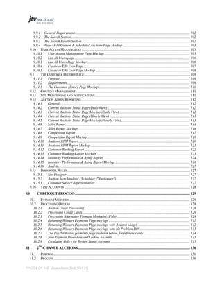 9.9.1 General Requirements ................................................................................................................................... 102
9.9.2 The Search Section ........................................................................................................................................ 102
9.9.3 The Search Results Section ............................................................................................................................ 102
9.9.4 View / Edit Current & Scheduled Auctions Page Mockup ............................................................................. 103
9.10 USER ACCESS MANAGEMENT ............................................................................................................................ 105
9.10.1
User Access Management Page Mockup................................................................................................... 105
9.10.2
List All Users page .................................................................................................................................... 106
9.10.3
List All Users Page Mockup ...................................................................................................................... 106
9.10.4
Create or Edit User Page .......................................................................................................................... 107
9.10.5
Create or Edit User Page Mockup ............................................................................................................ 108
9.11 THE CUSTOMER HISTORY PAGE ......................................................................................................................... 109
9.11.1
Purpose ..................................................................................................................................................... 109
9.11.2
Requirements ............................................................................................................................................. 109
9.11.3
The Customer History Page Mockup......................................................................................................... 110
9.12 CONTENT MANAGEMENT ................................................................................................................................... 111
9.13 SITE MONITORING AND NOTIFICATIONS ............................................................................................................. 111
9.14 AUCTION ADMIN REPORTING ............................................................................................................................. 112
9.14.1
General...................................................................................................................................................... 112
9.14.2
Current Auctions Status Page (Daily View) ............................................................................................... 112
9.14.3
Current Auctions Status Page Mockup (Daily View) ................................................................................. 112
9.14.4
Current Auctions Status Page (Hourly View) ............................................................................................ 113
9.14.5
Current Auctions Status Page Mockup (Hourly View)............................................................................... 113
9.14.6
Sales Report............................................................................................................................................... 114
9.14.7
Sales Report Mockup ................................................................................................................................. 116
9.14.8
Competition Report ................................................................................................................................... 117
9.14.9
Competition Report Mockup...................................................................................................................... 119
9.14.10 Auctions RFM Report ................................................................................................................................ 120
9.14.11 Auctions RFM Report Mockup .................................................................................................................. 121
9.14.12 Customer Ranking Report ......................................................................................................................... 122
9.14.13 Customer Ranking Report Mockup............................................................................................................ 123
9.14.14 Inventory Performance & Aging Report .................................................................................................... 124
9.14.15 Inventory Performance & Aging Report Mockup ...................................................................................... 126
9.14.16 Analytics .................................................................................................................................................... 127
9.15 PERSONNEL ROLES ............................................................................................................................................. 127
9.15.1
Site Designer ............................................................................................................................................. 127
9.15.2
Auction Merchandiser / Scheduler ("Auctioneer")..................................................................................... 127
9.15.3
Customer Service Representatives ............................................................................................................. 127
9.16 TEST ACCOUNTS ................................................................................................................................................ 128
10

CHECKOUT PROCESS .................................................................................................................................... 129
10.1 PAYMENT METHODS .......................................................................................................................................... 129
10.2 PROCESSING ORDERS ......................................................................................................................................... 129
10.2.1
Auction Order Processing ......................................................................................................................... 129
10.2.2
Processing Credit Cards............................................................................................................................ 129
10.2.3
Processing Alternative Payment Methods (APMs) .................................................................................... 129
10.2.4
Returning Winners Payments Page mockup. ............................................................................................. 131
10.2.5
Returning Winners Payments Page mockup, with Amazon widget. ........................................................... 132
10.2.6
Returning Winners Payments Page mockup, with No Problem DIV. ......................................................... 133
10.2.7
The PayPal-hosted payments page is shown below, for reference only ..................................................... 134
10.2.8
Non-Payment Procedure and Locked Accounts......................................................................................... 135
10.2.9
Escalation Policy for Review Status Accounts ........................................................................................... 135
2ND-CHANCE AUCTIONS................................................................................................................................. 136

11
11.1
11.2

PURPOSE............................................................................................................................................................. 136
PROCESS............................................................................................................................................................. 136

PAGE 6 OF 145 Jtvauctions_Brd_V3.1 (1)

 