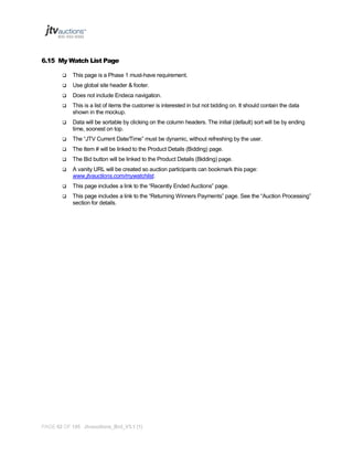 6.15 My Watch List Page


This page is a Phase 1 must-have requirement.



Use global site header & footer.



Does not include Endeca navigation.



This is a list of items the customer is interested in but not bidding on. It should contain the data
shown in the mockup.



Data will be sortable by clicking on the column headers. The initial (default) sort will be by ending
time, soonest on top.



The “JTV Current Date/Time” must be dynamic, without refreshing by the user.



The Item # will be linked to the Product Details (Bidding) page.



The Bid button will be linked to the Product Details (Bidding) page.



A vanity URL will be created so auction participants can bookmark this page:
www.jtvauctions.com/mywatchlist.



This page includes a link to the “Recently Ended Auctions” page.



This page includes a link to the “Returning Winners Payments” page. See the “Auction Processing”
section for details.

PAGE 62 OF 145 Jtvauctions_Brd_V3.1 (1)

 