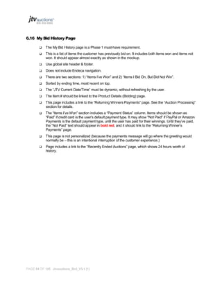 6.16 My Bid History Page


The My Bid History page is a Phase 1 must-have requirement.



This is a list of items the customer has previously bid on. It includes both items won and items not
won. It should appear almost exactly as shown in the mockup.



Use global site header & footer.



Does not include Endeca navigation.



There are two sections: 1) “Items I’ve Won” and 2) “Items I Bid On, But Did Not Win”.



Sorted by ending time, most recent on top.



The “JTV Current Date/Time” must be dynamic, without refreshing by the user.



The Item # should be linked to the Product Details (Bidding) page.



This page includes a link to the “Returning Winners Payments” page. See the “Auction Processing”
section for details.



The “Items I’ve Won” section includes a “Payment Status” column. Items should be shown as
“Paid” if credit card is the user’s default payment type. It may show “Not Paid” if PayPal or Amazon
Payments is the default payment type, until the user has paid for their winnings. Until they’ve paid,
the “Not Paid” text should appear in bold red, and it should link to the “Returning Winner’s
Payments” page.



This page is not personalized (because the payments message will go where the greeting would
normally be – this is an intentional interruption of the customer experience.)



Page includes a link to the “Recently Ended Auctions” page, which shows 24 hours worth of
history.

PAGE 64 OF 145 Jtvauctions_Brd_V3.1 (1)

 