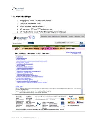 6.20 Help & FAQ Page


This page is a Phase 1 must-have requirement.



Use global site header & footer.



Does not include Endeca navigation.



Will use current JTV.com / JTVauctions.com text.



Will include external links to PayPal & Amazon Payments FAQ pages.

PAGE 70 OF 145 Jtvauctions_Brd_V3.1 (1)

 
