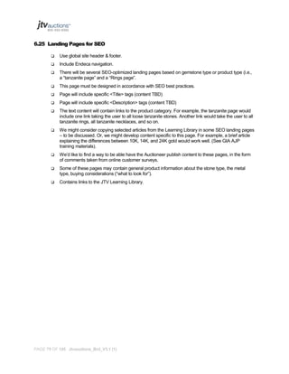6.25 Landing Pages for SEO


Use global site header & footer.



Include Endeca navigation.



There will be several SEO-optimized landing pages based on gemstone type or product type (i.e.,
a “tanzanite page” and a “Rings page”.



This page must be designed in accordance with SEO best practices.



Page will include specific <Title> tags (content TBD)



Page will include specific <Description> tags (content TBD)



The text content will contain links to the product category. For example, the tanzanite page would
include one link taking the user to all loose tanzanite stones. Another link would take the user to all
tanzanite rings, all tanzanite necklaces, and so on.



We might consider copying selected articles from the Learning Library in some SEO landing pages
– to be discussed. Or, we might develop content specific to this page. For example, a brief article
explaining the differences between 10K, 14K, and 24K gold would work well. (See GIA AJP
training materials).



We’d like to find a way to be able have the Auctioneer publish content to these pages, in the form
of comments taken from online customer surveys.



Some of these pages may contain general product information about the stone type, the metal
type, buying considerations (“what to look for”).



Contains links to the JTV Learning Library.

PAGE 75 OF 145 Jtvauctions_Brd_V3.1 (1)

 