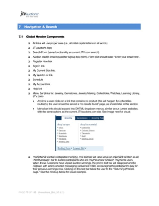 7
7.1

Navigation & Search
Global Header Components


All links will use proper case (i.e., all initial capital letters on all words)



JTVauctions logo



Search Form (same functionality as current JTV.com search)



Auction Insider email newsletter signup box (form). Form text should state: “Enter your email here”.



Register Now link



Sign in link



My Current Bids link.



My Watch List link.



Schedule



My Account link



Help link



Menu Bar (links for: Jewelry, Gemstones, Jewelry Making, Collectibles, Watches, Learning Library,
JTV.com)





Anytime a user clicks on a link that contains no product (this will happen for collectibles
routinely), the user should be served a “no results found” page, as shown later in this section.
Menu bar links should expand into DHTML dropdown menus, similar to our current websites,
with the same options as the current JTVauctions.com site. See image here for visual:

Promotional text bar (collapsible if empty). The text bar will also serve an important function as an
“Alert Message” bar to auction participants who are PayPal and/or Amazon Payments users.
When these customers have unpaid auction winnings, the promo text bar will disappear and be
replaced with action-oriented messaging (actual text TBD), encouraging the participant to pay for
their previous winnings now. Clicking on this text bar takes the user to the “Returning Winners
page.” See the mockup below for visual example.

PAGE 77 OF 145 Jtvauctions_Brd_V3.1 (1)

 