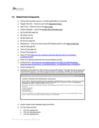 7.2

Global Footer Components


All links will use proper case (i.e., all initial capital letters on all words)



Register Now link – Takes the user to the Registration Page 1.



Sign In link – Takes the user to the sign-in page.



Auction Schedule – Links to the Auction Event Schedule page.



My Current Bids page link.



My Watch List link.



My Bid History link.



My Account page link.



Shipping link – Links to an anchor tag at the Shipping section on the Help & FAQ page.



Help & FAQ page link.



Terms of Use page link.



Privacy Policy page link.



About JTV link (http://www.jtv.com/about-us/jewelry-television-about-us.htm/aboutus,default,pg.html) .



Share Your Opinions (External link to Survey Monkey survey)



Contact Us link. (http://www.jtv.com/on/demandware.store/Sites-jtv-Site/default/PageShow?cid=help-contactus&cm_sp=ISP6580062&cm_re=IRE6580062&up=UP6580062)



Auction Glossary link.



Satisfaction Guarantee link. (See mockup of popup DIV below). The page should be grayed out
when this DIV appears, and remain grayed out (and unclickable) until the user closes the DIV.



Auction Insider email newsletter signup box (form).



JTV.com logo and links:




JTV.com Jewelry link
JTV.com Gemstones link
JTV.com Watches link

PAGE 79 OF 145 Jtvauctions_Brd_V3.1 (1)

 