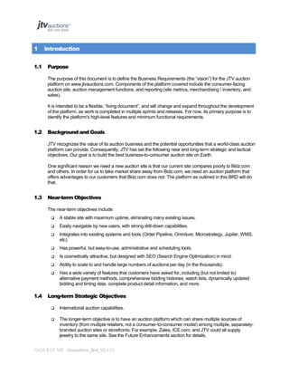 1
1.1

Introduction
Purpose
The purpose of this document is to define the Business Requirements (the “vision”) for the JTV auction
platform on www.jtvauctions.com. Components of the platform covered include the consumer-facing
auction site, auction management functions, and reporting (site metrics, merchandising / inventory, and
sales).
It is intended to be a flexible, “living document”, and will change and expand throughout the development
of the platform, as work is completed in multiple sprints and releases. For now, its primary purpose is to
identify the platform’s high-level features and minimum functional requirements.

1.2

Background and Goals
JTV recognizes the value of its auction business and the potential opportunities that a world-class auction
platform can provide. Consequently, JTV has set the following near and long-term strategic and tactical
objectives. Our goal is to build the best business-to-consumer auction site on Earth.
One significant reason we need a new auction site is that our current site compares poorly to Bidz.com
and others. In order for us to take market share away from Bidz.com, we need an auction platform that
offers advantages to our customers that Bidz.com does not. The platform as outlined in this BRD will do
that.

1.3

Near-term Objectives
The near-term objectives include:



Easily navigable by new users, with strong drill-down capabilities.



Integrates into existing systems and tools (Order Pipeline, Omniture, Microstrategy, Jupiter, WMS,
etc).



Has powerful, but easy-to-use, administrative and scheduling tools.



Is cosmetically attractive, but designed with SEO (Search Engine Optimization) in mind.



Ability to scale to and handle large numbers of auctions per day (in the thousands).



1.4

A stable site with maximum uptime, eliminating many existing issues.

Has a wide variety of features that customers have asked for, including (but not limited to)
alternative payment methods, comprehensive bidding histories, watch lists, dynamically updated
bidding and timing data, complete product detail information, and more.

Long-term Strategic Objectives


International auction capabilities.



The longer-term objective is to have an auction platform which can share multiple sources of
inventory (from multiple retailers, not a consumer-to-consumer model) among multiple, separatelybranded auction sites or storefronts. For example, Zales, ICE.com, and JTV could all supply
jewelry to the same site. See the Future Enhancements section for details.

PAGE 8 OF 145 Jtvauctions_Brd_V3.1 (1)

 