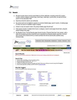 7.3

Search


All active auction items must be searchable by all item attributes, including product ID, auction
number, product category, product type, stone type, metal type, current price, as well as full text
search on the description field.



Searches should be able to use wildcards.



No product will ever be eligible to appear on a product details page, search results, or catalog page
if it does not have an available image to display.



If there is only one search match, the product details page should load.



If the search results in multiple items found, a category / search result page should load, using the
default catalog view page.



No Results Found: The No Results page should include a “Popular Searches” links section, with a
static list of popular gemstone searches and a separate list of popular jewelry searches. It should
also include a list of search terms or search phrases that will be dynamically updated using
Omniture data.

PAGE 81 OF 145 Jtvauctions_Brd_V3.1 (1)

 