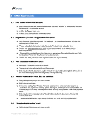 8
8.1

E-Mail Requirements
Safe Sender Instructions to users




and the My Account page, and;



8.2

Instructions on how to add our email addresses to the user’s “whitelist” or “safe senders” list must
be included in the registration process;
in the subsequent registration confirmation email.

Registration (account setup) confirmation email




"Please subscribe to the Auction Insider Newsletter". Include link or subscriber form.



"Please add "Shop@jewelrytv.rsys1.com" to your "Safe Senders" list or "White List" (for
Responsys emails)



“Please add [acnauction@jewelrytelevision.com or appropriate JTV email address] to your “Safe
Senders list or “White List” (for JTV-sent transactional emails.)



8.3

Should include "Welcome and Thank You" message. Use customer's real name. "You are now
registered with JTV Auctions!" .

"Please add "www.jtvauctions.com" to your Favorite Links in your browser"

“Bid Exceeded” notification email



Transactional text email only (not through Responsys)



8.4

Don’t send if bid was automatically increased
Data included: Item #, Description, My Bid Amount, New Current Bid, Closing Date & Time, link to
the Product Detail page, Personalized greeting: “Dear [FirstName]”.

“Winner Notification” email. You are a Winner!



Link to My Account page.



If the winner is a PayPal or Amazon Payments customer, they will be instructed to sign in to
JTVauctions and pay for their winnings. (When they sign in, a message on the promo text bar will
automatically pop up, telling them they have unpaid winnings, and give them a link to the payments
page).



Data included: Personalized greeting: “Dear [FirstName]”, Item #, Description, Winning Bid
Amount, Date Won.



8.5

Will go through Responsys, as it does currently.

“ Another email will be sent to you shortly confirming your order and shipping information”.

“Shipping Confirmation” email


Will go through Responsys, as it does currently.

PAGE 85 OF 145 Jtvauctions_Brd_V3.1 (1)

 