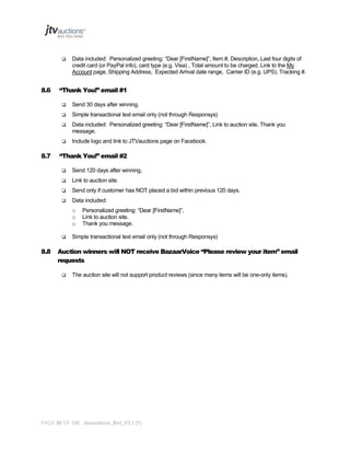 

8.6

Data included: Personalized greeting: “Dear [FirstName]”, Item #, Description, Last four digits of
credit card (or PayPal info), card type (e.g. Visa) , Total amount to be charged, Link to the My
Account page, Shipping Address, Expected Arrival date range, Carrier ID (e.g. UPS), Tracking #.

“Thank You!” email #1



Simple transactional text email only (not through Responsys)



Data included: Personalized greeting: “Dear [FirstName]”, Link to auction site, Thank you
message.



8.7

Send 30 days after winning.

Include logo and link to JTVauctions page on Facebook.

“Thank You!” email #2


Send 120 days after winning,



Link to auction site.



Send only if customer has NOT placed a bid within previous 120 days.



Data included:
o
o
o



8.8

Personalized greeting: “Dear [FirstName]”,
Link to auction site.
Thank you message.

Simple transactional text email only (not through Responsys)

Auction winners will NOT receive BazaarVoice “Please review your item” email
requests


The auction site will not support product reviews (since many items will be one-only items).

PAGE 86 OF 145 Jtvauctions_Brd_V3.1 (1)

 
