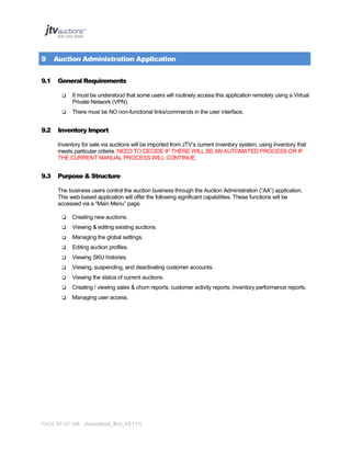 9
9.1

Auction Administration Application
General Requirements




9.2

It must be understood that some users will routinely access this application remotely using a Virtual
Private Network (VPN).
There must be NO non-functional links/commands in the user interface.

Inventory Import
Inventory for sale via auctions will be imported from JTV’s current inventory system, using inventory that
meets particular criteria. NEED TO DECIDE IF THERE WILL BE AN AUTOMATED PROCESS OR IF
THE CURRENT MANUAL PROCESS WILL CONTINUE.

9.3

Purpose & Structure
The business users control the auction business through the Auction Administration (“AA”) application.
This web-based application will offer the following significant capabilities. These functions will be
accessed via a “Main Menu” page.


Creating new auctions.



Viewing & editing existing auctions.



Managing the global settings.



Editing auction profiles.



Viewing SKU histories.



Viewing, suspending, and deactivating customer accounts.



Viewing the status of current auctions.



Creating / viewing sales & churn reports, customer activity reports, inventory performance reports.



Managing user access.

PAGE 87 OF 145 Jtvauctions_Brd_V3.1 (1)

 