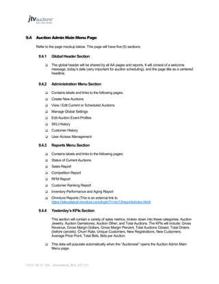 9.4

Auction Admin Main Menu Page
Refer to the page mockup below. This page will have five (5) sections.

9.4.1


9.4.2

Global Header Section
The global header will be shared by all AA pages and reports. It will consist of a welcome
message, today’s date (very important for auction scheduling), and the page title as a centered
headline.

Administration Menu Section



Contains labels and links to the following pages:



Create New Auctions



View / Edit Current or Scheduled Auctions



Manage Global Settings



Edit Auction Event Profiles



SKU History



Customer History



User Access Management

9.4.3

Reports Menu Section



Contains labels and links to the following pages:



Status of Current Auctions



Sales Report



Competition Report



RFM Report



Customer Ranking Report



Inventory Performance and Aging Report



Omniture Reports (This is an external link to
https://sitecatalyst.omniture.com/login/?r=/sc13/reports/index.html)

9.4.4

Yesterday’s KPIs Section
This section will contain a variety of sales metrics, broken down into these categories: Auction
Jewelry, Auction Gemstones, Auction Other, and Total Auctions. The KPIs will include: Gross
Revenue, Gross Margin Dollars, Gross Margin Percent, Total Auctions Closed, Total Orders
(before cancels), Churn Rate, Unique Customers, New Registrations, New Customers,
Average Price Point, Total Bids, Bids per Auction.



This data will populate automatically when the “Auctioneer” opens the Auction Admin Main
Menu page.

PAGE 88 OF 145 Jtvauctions_Brd_V3.1 (1)

 