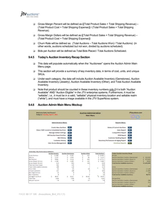 

Gross Margin Percent will be defined as ((Total Product Sales + Total Shipping Revenue) –
(Total Product Cost + Total Shipping Expense)) / (Total Product Sales + Total Shipping
Revenue).



Gross Margin Dollars will be defined as ((Total Product Sales + Total Shipping Revenue) –
(Total Product Cost + Total Shipping Expense))



Churn Rate will be defined as: (Total Auctions – Total Auctions Won) / Total Auctions) (in
other words, auctions scheduled but not won, divided by auctions scheduled).



Bids per Auction will be defined as Total Bids Placed / Total Auctions Scheduled.

9.4.5

Today’s Auction Inventory Recap Section



This data will populate automatically when the “Auctioneer” opens the Auction Admin Main
Menu page.



This section will provide a summary of key inventory data, in terms of cost, units, and unique
SKUs.



Under each category, the data will include Auction Available Inventory (Gemstones), Auction
Available Inventory (Jewelry), Auction Available Inventory (Other), and Total Auction Available
Inventory.



Note that product should be counted in these inventory numbers only if it is both “Auction
Available” AND “Auction Eligible” in the JTV enterprise systems. Furthermore, it must be
“sellable”; i.e., it must be in a valid, “sellable” physical inventory location and sellable realm
(“white”), and must have a image available in the JTV SuperNova system.

9.4.6

Auction Admin Main Menu Mockup

PAGE 89 OF 145 Jtvauctions_Brd_V3.1 (1)

 