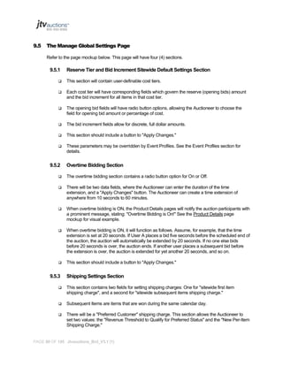 9.5

The Manage Global Settings Page
Refer to the page mockup below. This page will have four (4) sections.

9.5.1

Reserve Tier and Bid Increment Sitewide Default Settings Section



This section will contain user-definable cost tiers.



Each cost tier will have corresponding fields which govern the reserve (opening bids) amount
and the bid increment for all items in that cost tier.



The opening bid fields will have radio button options, allowing the Auctioneer to choose the
field for opening bid amount or percentage of cost.



The bid increment fields allow for discrete, full dollar amounts.



This section should include a button to "Apply Changes."



These parameters may be overridden by Event Profiles. See the Event Profiles section for
details.

9.5.2

Overtime Bidding Section



The overtime bidding section contains a radio button option for On or Off.



There will be two data fields, where the Auctioneer can enter the duration of the time
extension, and a "Apply Changes" button. The Auctioneer can create a time extension of
anywhere from 10 seconds to 60 minutes.



When overtime bidding is ON, the Product Details pages will notify the auction participants with
a prominent message, stating: "Overtime Bidding is On!" See the Product Details page
mockup for visual example.



When overtime bidding is ON, it will function as follows. Assume, for example, that the time
extension is set at 20 seconds. If User A places a bid five seconds before the scheduled end of
the auction, the auction will automatically be extended by 20 seconds. If no one else bids
before 20 seconds is over, the auction ends. If another user places a subsequent bid before
the extension is over, the auction is extended for yet another 20 seconds, and so on.



This section should include a button to "Apply Changes."

9.5.3

Shipping Settings Section



This section contains two fields for setting shipping charges: One for "sitewide first item
shipping charge", and a second for "sitewide subsequent items shipping charge."



Subsequent Items are items that are won during the same calendar day.



There will be a "Preferred Customer" shipping charge. This section allows the Auctioneer to
set two values: the "Revenue Threshold to Qualify for Preferred Status" and the "New Per-Item
Shipping Charge."

PAGE 90 OF 145 Jtvauctions_Brd_V3.1 (1)

 