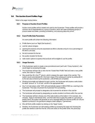 9.6

The Auction Event Profiles Page
Refer to the page mockup below.

9.6.1

Purpose of Auction Event Profiles
Auction event profiles will be created and used by the Auctioneer. These profiles will provide a
common set of characteristics to a group of product, which will make scheduling groups of
product easier and faster, providing consistency, and reducing data entry errors.

9.6.2

Event Profile Data Parameters
An event profile will contain the following information:



Profile Name (such as “Night Owl Auctions”).



cost tier values (ranges).



opening bid (reserve) amounts (expressed as either a discrete amount or as a percentage of
the item’s unit cost).



the bid increment for the tier.



the auction duration for the tier.



radio button options to specify what products will be eligible to use the profile.

9.6.3

Usage Scenario



If the Auctioneer wants to create a new promotional event (we’ll call it “Crazy Auctions”), she
would begin by accessing this page.



The Auctioneer will then tab or click into the “Create New Profile” field and enter a new profile
name, then click on “Create.”



She would then fill in the 2nd column, which is always the upper range of the cost tier. The
system would automatically fill in the lower range of the subsequent cost tier by adding $0.01
to the last value entered by the auctioneer, until all fields are completed.



Working horizontally and adjacent to each cost tier, the Auctioneer will choose a radio button
for either “amount” or “% of cost”, and fill in the appropriate field.



Any % of cost values under 100% will automatically appear in BOLD RED as a warning to the
Auctioneer. This does not prevent the Auctioneer from proceeding.



The Auctioneer will proceed to designate a bid increment for all items in the cost tier.



The Auctioneer will proceed by designating an auction duration to all items within the cost tier.



The Auctioneer will then choose one of the radio buttons at the bottom. If, for example, she
chooses, “Apply to Gemstones Only”, and then later tries to apply the profile to a grouping of
jewelry items, the system will generate an error message telling her that this profile can only be
applied to products in the gemstone category (retail category = gemstones).



She will finish profile creation by clicking on the “Apply” button.



Similarly, the Auctioneer can edit existing profiles by accessing the page and choosing the
profile she wishes to edit from the list. Once she clicks on the profile name, the previously-

PAGE 93 OF 145 Jtvauctions_Brd_V3.1 (1)

 