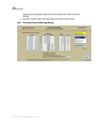 entered values will populate the page. She can edit, and then click “Apply” to save the
changes.


9.6.4

Discussion: Explore a way to randomize closing times within a chosen interval.

The Auction Event Profiles Page Mockup

PAGE 94 OF 145 Jtvauctions_Brd_V3.1 (1)

 