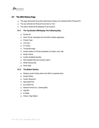 9.7

The SKU History Page


This page will provide the auction performance history of an individual SKU (“Product ID”).



The user will enter the Product ID and click on “Go.”



The search results will be displayed in two sections.

9.7.1

The Top Section Will Display The Following Data:



Product ID



Short “On-Air” description from the SKU Creation application



Product Type



Unit Cost



P1 (Price)



Thumbnail Image



Auction History: # of times scheduled, # of sales, churn rate



Buyer’s Name



Auction Available Quantity



Red Available Qty (red inventory realm)



White Physical Qty



Active Date

9.7.2

The Bottom Section



Displays auction history data for the SKU on separate lines.



Auction Status



Auction Sequence



Start Date/Time



End Date/Time



Reserve Amount (i.e., Opening Bid)



High Bid



# of Bids



Winner / High Bidder

PAGE 95 OF 145 Jtvauctions_Brd_V3.1 (1)

 