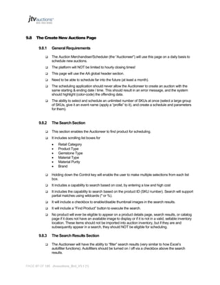 9.8

The Create New Auctions Page
9.8.1

General Requirements



The Auction Merchandiser/Scheduler (the “Auctioneer”) will use this page on a daily basis to
schedule new auctions.



The platform will NOT be limited to hourly closing times!



This page will use the AA global header section.



Need to be able to schedule far into the future (at least a month).



The scheduling application should never allow the Auctioneer to create an auction with the
same starting & ending date / time. This should result in an error message, and the system
should highlight (color-code) the offending data.



The ability to select and schedule an unlimited number of SKUs at once (select a large group
of SKUs, give it an event name (apply a “profile” to it), and create a schedule and parameters
for them).

9.8.2

The Search Section



This section enables the Auctioneer to find product for scheduling.



It includes scrolling list boxes for







Retail Category
Product Type
Gemstone Type
Material Type
Material Purity
Brand



Holding down the Control key will enable the user to make multiple selections from each list
box.



It includes a capability to search based on cost, by entering a low and high cost



It includes the capability to search based on the product ID (SKU number). Search will support
partial matches using wildcards (* or %).



It will include a checkbox to enable/disable thumbnail images in the search results.



It will include a “Find Product” button to execute the search.



No product will ever be eligible to appear on a product details page, search results, or catalog
page if it does not have an available image to display or if it is not in a valid, sellable inventory
location. These items should not be imported into auction inventory, but if they are and
subsequently appear in a search, they should NOT be eligible for scheduling.

9.8.3


The Search Results Section
The Auctioneer will have the ability to “filter” search results (very similar to how Excel’s
autofilter functions). Autofilters should be turned on / off via a checkbox above the search
results.

PAGE 97 OF 145 Jtvauctions_Brd_V3.1 (1)

 