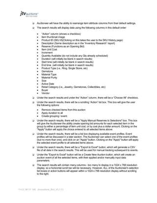 

Auctioneer will have the ability to rearrange item attribute columns from their default settings.



The search results will display data using the following columns in this default order:





















“Action” column (shows a checkbox)
Item thumbnail image
Product ID (SKU #)(Clicking on this takes the user to the SKU History page)
Description (Same description as in the “Inventory Research” report)
Reserve (Functions as an Opening Bid)
Item Unit Cost
Increment
Quantity Available (do not include any Qty already scheduled)
Duration (will initially be blank in search results)
Start time (will initially be blank in search results)
End time (will initially be blank in search results)
Product Type (i.e., Ring, Single Stone, etc)
Gemstone
Material Type
Material Purity
Size
Active Date
Retail Category (i.e,, Jewelry, Gemstones, Collectibles, etc)
Buyer
Vendor



Under the search results and under the “Action” column, there will be a “Choose All” checkbox.



Under the search results, there will be a scrolling “Action” list box. This box will give the user
the following options:




Remove checked items from this auction
Apply duration to all
Create grouping / event.



Under the search results, there will be a "Apply Manual Reserves to Selections" box. This box
will give the Auctioneer the ability create opening bid amounts for each selected item in the
group by either a percentage of item unit cost, or by cost plus a dollar amount. Clicking on the
"Apply" button will apply the choice entered to all selected items above.



Under the search results, there will be a list box displaying available event profiles. Event
profiles will be discussed in a later section. The Auctioneer can select one of the event profiles
(but no more than one), and click on an "Apply" button. Clicking on the "Apply" button will apply
the selected event profile to all selected items above.



Under the search results, there will be a "Export to Excel" button, which will generate a CSV
file of all data in the search results. This will be used for manual tracking subsequent to events.



Under the "Export to Excel" button will be a Create New Auction button, which will create an
auction event of all the selected items, with their applied and/or manually input data
parameters.



The search results will contain many columns - too many to display in a 1024 x 768 resolution
display, so a horizontal scroll bar will be necessary. However, ALL of the Auctioneer's selection
list boxes or action buttons will appear within a 1024 x 768 resolution display without scrolling
to the right.

PAGE 98 OF 145 Jtvauctions_Brd_V3.1 (1)

 