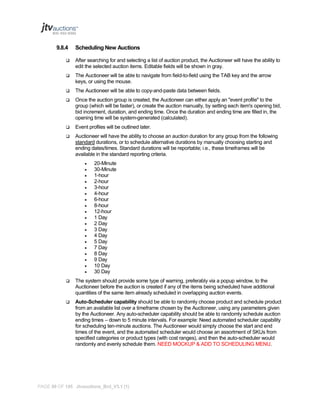9.8.4

Scheduling New Auctions



After searching for and selecting a list of auction product, the Auctioneer will have the ability to
edit the selected auction items. Editable fields will be shown in gray.



The Auctioneer will be able to navigate from field-to-field using the TAB key and the arrow
keys, or using the mouse.



The Auctioneer will be able to copy-and-paste data between fields.



Once the auction group is created, the Auctioneer can either apply an "event profile" to the
group (which will be faster), or create the auction manually, by setting each item's opening bid,
bid increment, duration, and ending time. Once the duration and ending time are filled in, the
opening time will be system-generated (calculated).



Event profiles will be outlined later.



Auctioneer will have the ability to choose an auction duration for any group from the following
standard durations, or to schedule alternative durations by manually choosing starting and
ending dates/times. Standard durations will be reportable; i.e., these timeframes will be
available in the standard reporting criteria.




















20-Minute
30-Minute
1-hour
2-hour
3-hour
4-hour
6-hour
8-hour
12-hour
1 Day
2 Day
3 Day
4 Day
5 Day
7 Day
8 Day
9 Day
10 Day
30 Day



The system should provide some type of warning, preferably via a popup window, to the
Auctioneer before the auction is created if any of the items being scheduled have additional
quantities of the same item already scheduled in overlapping auction events.



Auto-Scheduler capability should be able to randomly choose product and schedule product
from an available list over a timeframe chosen by the Auctioneer, using any parameters given
by the Auctioneer. Any auto-scheduler capability should be able to randomly schedule auction
ending times – down to 5 minute intervals. For example: Need automated scheduler capability
for scheduling ten-minute auctions. The Auctioneer would simply choose the start and end
times of the event, and the automated scheduler would choose an assortment of SKUs from
specified categories or product types (with cost ranges), and then the auto-scheduler would
randomly and evenly schedule them. NEED MOCKUP & ADD TO SCHEDULING MENU.

PAGE 99 OF 145 Jtvauctions_Brd_V3.1 (1)

 