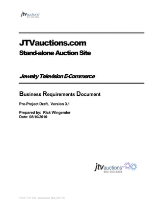 JTVauctions.com
Stand-alone Auction Site
Jewelry Television E-Commerce

Business Requirements Document
Pre-Project Draft, Version 3.1
Prepared by: Rick Wingender
Date: 08/10/2010

PAGE 1 OF 145 Jtvauctions_Brd_V3.1 (1)

 