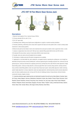 JTW Series Worm Gear Screw Jack
Jacton Electromechanical Co.,Ltd | Tel: +86 (0)769 81585852 | Fax: +86 (0)769 81620195
Email: sales@screw-jack.com | Web: www.screw-jack.com | Skype: jactonjack
JTC-10T 10 Ton Worm Gear Screw Jack
Descriptions
1. Maximum load capacity 10 ton, maximum torque 108 Nm.
2. Lift screw diameter 58 mm, pitch 12 mm.
3. 23:3, 24:1 gear ratios
4. Translating screw, rotating screw, keyed screw configurations in upright or inverted mounting orientation.
5. Precisely positioning, self-locking acme screw which supports the loads and hold position with no need to employ brake
mechanism or other locking systems.
6. Manual screw jack by hand wheel or hand crank, electrical drive screw jack by electric motor or gearmotor driven, or both.
7. 3-phase or single phase motor driven with 1500 rpm input, standard lifting speed 2348 mm/min and 750 mm/min.
8. No standard lift screw stroke, maximum travel stroke 2500mm when tension load.
9. Top plate, clevis end, plain end and threaded end are available.
10. Individually or multiple screw jack lift system arrangements are available.
11. Applications in coil sheet slitter line, paint coating line, corrugated machine, rewinding line, pickling line, cut to length line,
electrolytic tinning line process, tension levelling line, continuous galvanizing line, beverage production line, continuous hot dip
galvanizing line, continuous laminator line, adjusting synchronous coil feed lines rolls, steel mills line roller adjustment, bridge
beams lifting system, continuous rotary blancher, continuous paper filter, foam concrete cutting machine, sanding machine,
heavy vehicles mobile lifting platform, lower and upper linear freeze-dryer system, steel profiles alignment, bottle monitoring
system height adjustment, conveyor adjustment, plate saw angle adjustment, wide belt grinding machine precise adjustment,
open and close a sealed pressure tank, turning over foil coils and metallurgy industry, mining industry, chemical industry,
construction industry, irrigation industry.
12. Customers,distributor,agent,retails,branches are distributed throughout the world such as New Zealand, Australia, Spain,
UK, France, Ireland, Belgium, Germany, Netherlands, Switzerland, Austria, Italy, Sweden, Finland, Poland, Denmark, Czech
Republic, Russian Federation, Armenia, Hong Kong, India, Indonesia, Iran, Iraq, Israel, Japan, Korea, Kuwait, Malaysia,
Pakistan, Philippines, Russia, Saudi Arabia, Singapore, SriLanka, Taiwan, Thailand, Turkey, United Arab Emirates, Vietnam,
Yemen, Brazil, Chile, Canada, Mexico, USA, Egypt, Zambia, Mauritius, South Africa.
 