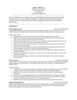 James T. Wolfe, CFA
                                            359 West 11th St., Apt. 2A
                                              New York, NY 10014
                                                 347-728-0308
                                            JamesTWolfe@gmail.com
      __________________________________________________________________________________________________

Seasoned institutional asset manager with a record of building and managing successful investment
operations across a variety of trading environments. Seeking to utilize my broad knowledge of
investment processes, operational controls and risk management to enhance the performance of a
financial firm.
      __________________________________________________________________________________________________

EXPERIENCE:

BAM Management LLC                                                                      New York, NY 2007-2009
A hedge fund management company specializing in option arbitrage strategies with peak AUM in excess of $1
billion. Manager of two funds, each with both domestic and offshore vehicles, along with a managed account.

Chief Financial Officer
    • Management team member responsible for all financial reporting and operational controls.
    • Supervised infrastructure expansion and marketing initiatives during the firm’s critical growth phase
         (250% increase in AUM from $425 million to $1.05 billion)
    • Responsible for monthly production of NAV’s across two funds; including reconciliation of all cash and
         positions, expenses and accruals, and investor partnership interests.
    • Responsible for numerous internal and ad-hoc risk reports to monitor and summarize the funds’ greek
         exposures, margin and leverage.
    • Implemented firm-wide OMS and accounting (Geneva) build out which integrated multiple front-end
         execution platforms, an option risk system and multiple prime brokers.
    • Designed multiple automated reconciliations between the funds’ prime brokers, administrator and risk
         management platform.
    • Main point of contact for funds’ prime brokers, administrators, counsel, and accountants, as well as most
         other service providers.
    • Provided performance updates for investors and conducted due diligence meetings with current and
         potential investors.

EACM Advisors                                                                             Norwalk, CT 2006-2007
An investment advisory firm (wholly-owned subsidiary of The Bank of New York Mellon Corporation) specializing
in multi-manager investment programs – fund of hedge funds and long-only strategies - with approximately $5
billion in AUM.

Investment Analyst
    • Analyzed relative value investment strategies, including convertible and equity-derivative related arbitrage
        strategies, fixed income arbitrage strategies and quantitative market neutral equity strategies.
    • Responsible for evaluation and monitoring of more than $1 billion invested in external hedge fund
        investments.
    • Met with, analyzed, performed due diligence and proposed new hedge funds for potential investment.
    • Conducted meetings with outside hedge funds to ascertain the value of investment exposures, potential
        risks and current opportunities as well as to review investment strategies.
    • Published monthly market recap and fund performance summaries for management and investors.

ORBIT II PARTNERS, L.P.                                                                  New York, NY 1993-2005
A proprietary trading firm that specialized in on-floor market making of equity, commodity and index options and
ETFs. Former member of the American Stock Exchange, New York Board of Trade, Chicago Board Options
Exchange, Philadelphia Stock Exchange, and Pacific Exchange.
 